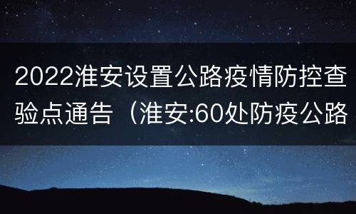 2022淮安设置公路疫情防控查验点通告（淮安:60处防疫公路查验点启动）
