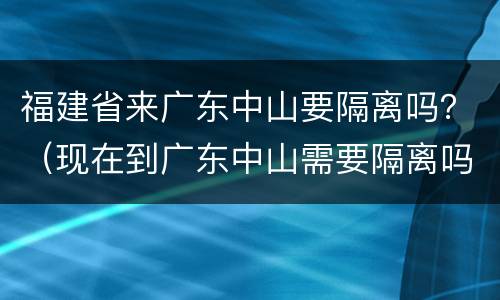 福建省来广东中山要隔离吗？（现在到广东中山需要隔离吗）