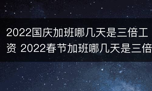 2022国庆加班哪几天是三倍工资 2022春节加班哪几天是三倍工资