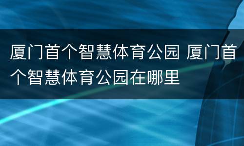 厦门首个智慧体育公园 厦门首个智慧体育公园在哪里