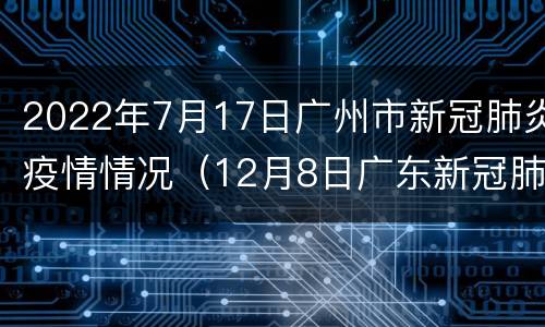 2022年7月17日广州市新冠肺炎疫情情况（12月8日广东新冠肺炎疫情情况）