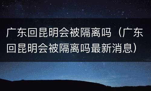广东回昆明会被隔离吗（广东回昆明会被隔离吗最新消息）