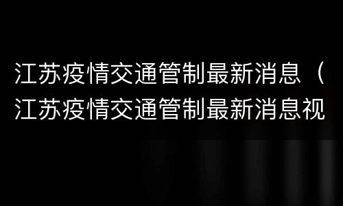 江苏疫情交通管制最新消息（江苏疫情交通管制最新消息视频）