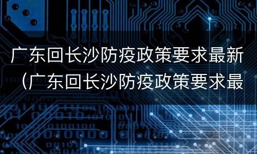 广东回长沙防疫政策要求最新（广东回长沙防疫政策要求最新消息）