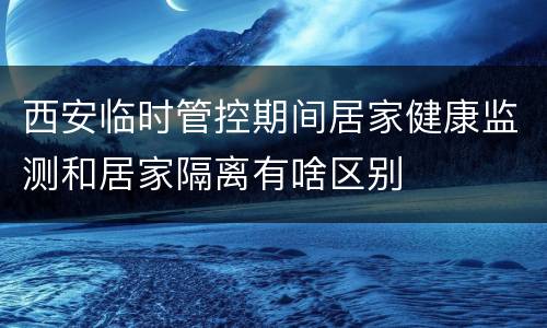 西安临时管控期间居家健康监测和居家隔离有啥区别
