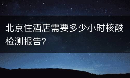 北京住酒店需要多少小时核酸检测报告？