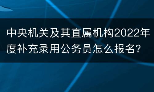 中央机关及其直属机构2022年度补充录用公务员怎么报名？