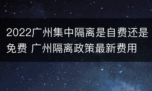 2022广州集中隔离是自费还是免费 广州隔离政策最新费用