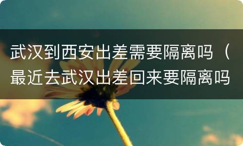 武汉到西安出差需要隔离吗（最近去武汉出差回来要隔离吗）