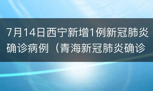 7月14日西宁新增1例新冠肺炎确诊病例（青海新冠肺炎确诊病例）