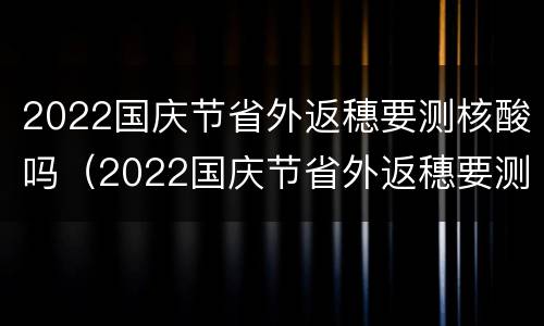 2022国庆节省外返穗要测核酸吗（2022国庆节省外返穗要测核酸吗）