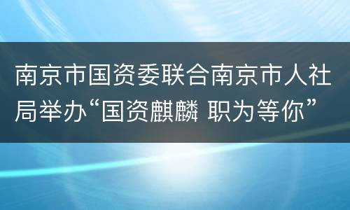 南京市国资委联合南京市人社局举办“国资麒麟 职为等你”南京市属国有企业夏季专场招聘会