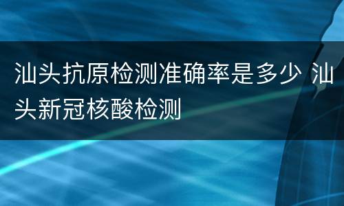 汕头抗原检测准确率是多少 汕头新冠核酸检测