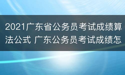 2021广东省公务员考试成绩算法公式 广东公务员考试成绩怎么计算