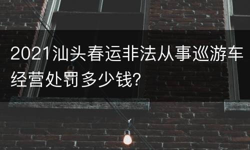 2021汕头春运非法从事巡游车经营处罚多少钱？