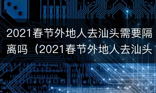 2021春节外地人去汕头需要隔离吗（2021春节外地人去汕头需要隔离吗最新消息）
