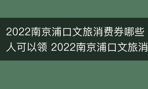 2022南京浦口文旅消费券哪些人可以领 2022南京浦口文旅消费券哪些人可以领