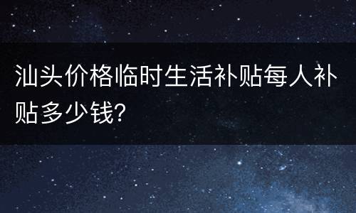 汕头价格临时生活补贴每人补贴多少钱？