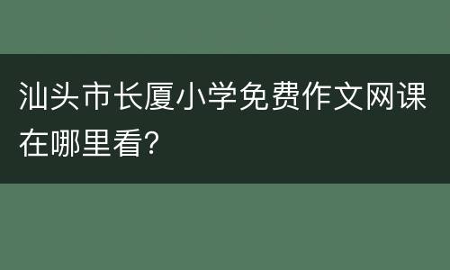 汕头市长厦小学免费作文网课在哪里看？