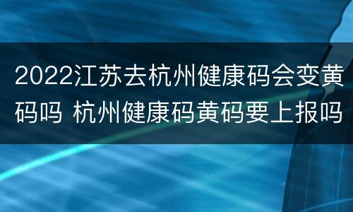 2022江苏去杭州健康码会变黄码吗 杭州健康码黄码要上报吗