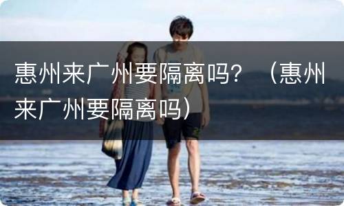 惠州来广州要隔离吗？（惠州来广州要隔离吗）