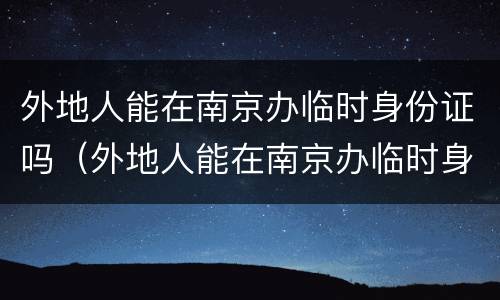 外地人能在南京办临时身份证吗（外地人能在南京办临时身份证吗现在）