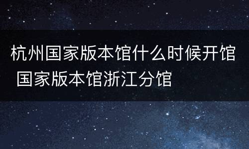 杭州国家版本馆什么时候开馆 国家版本馆浙江分馆