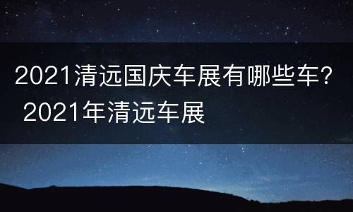 2021清远国庆车展有哪些车？ 2021年清远车展