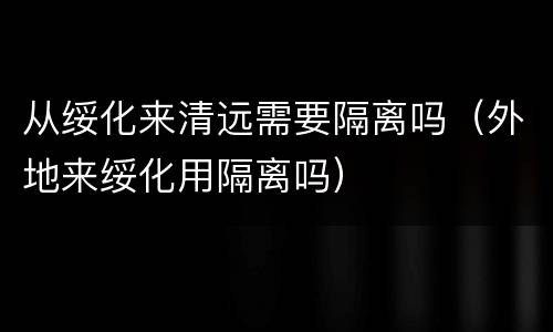 从绥化来清远需要隔离吗（外地来绥化用隔离吗）