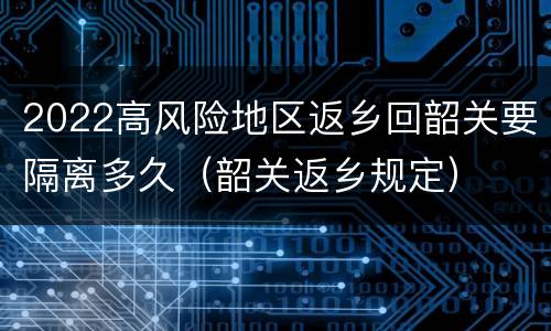 2022高风险地区返乡回韶关要隔离多久（韶关返乡规定）