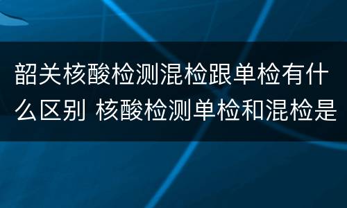 韶关核酸检测混检跟单检有什么区别 核酸检测单检和混检是什么意思