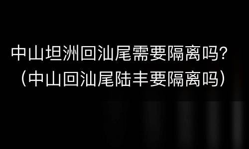 中山坦洲回汕尾需要隔离吗？（中山回汕尾陆丰要隔离吗）