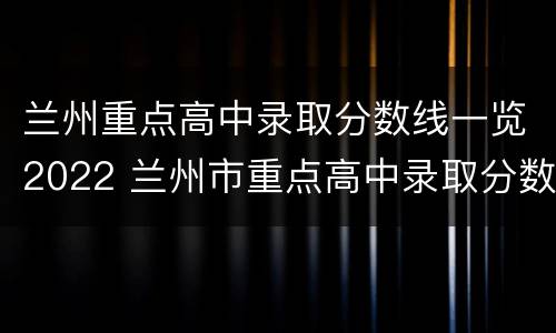 兰州重点高中录取分数线一览2022 兰州市重点高中录取分数线