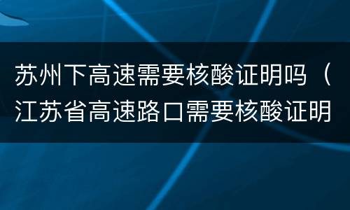 苏州下高速需要核酸证明吗（江苏省高速路口需要核酸证明吗）