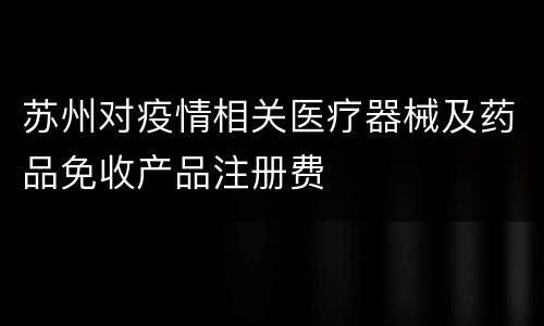 苏州对疫情相关医疗器械及药品免收产品注册费