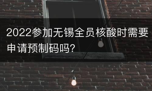 2022参加无锡全员核酸时需要申请预制码吗？