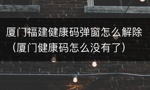 厦门福建健康码弹窗怎么解除（厦门健康码怎么没有了）