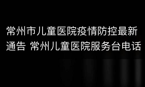 常州市儿童医院疫情防控最新通告 常州儿童医院服务台电话