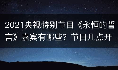 2021央视特别节目《永恒的誓言》嘉宾有哪些？节目几点开始？