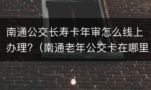 南通公交长寿卡年审怎么线上办理?（南通老年公交卡在哪里办理需要什么资料）