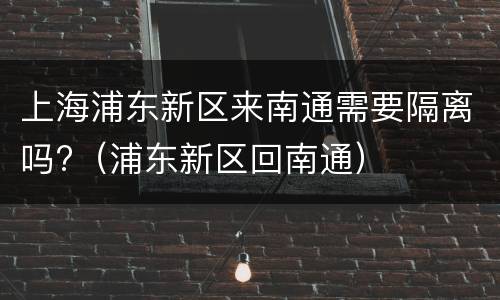 上海浦东新区来南通需要隔离吗?（浦东新区回南通）