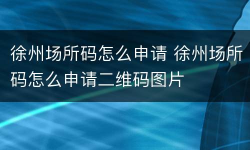 徐州场所码怎么申请 徐州场所码怎么申请二维码图片