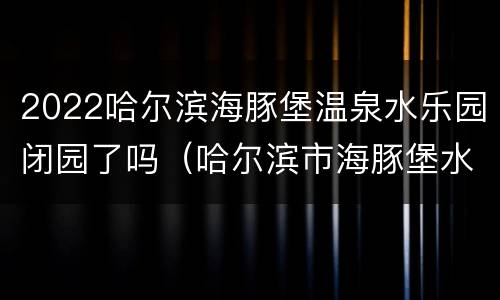 2022哈尔滨海豚堡温泉水乐园闭园了吗（哈尔滨市海豚堡水乐园）