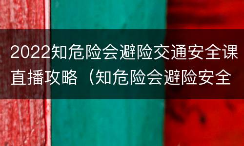 2022知危险会避险交通安全课直播攻略（知危险会避险安全交通直播回放）