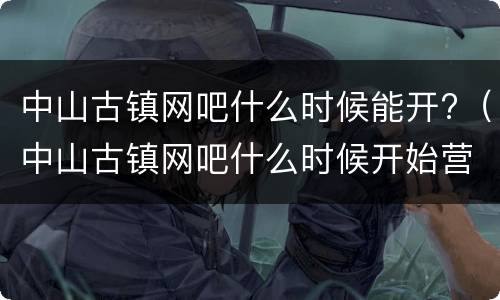 中山古镇网吧什么时候能开?（中山古镇网吧什么时候开始营业）