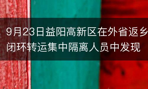 9月23日益阳高新区在外省返乡闭环转运集中隔离人员中发现1例阳性感染者
