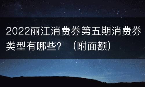 2022丽江消费券第五期消费券类型有哪些？（附面额）