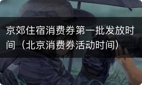 京郊住宿消费券第一批发放时间（北京消费券活动时间）