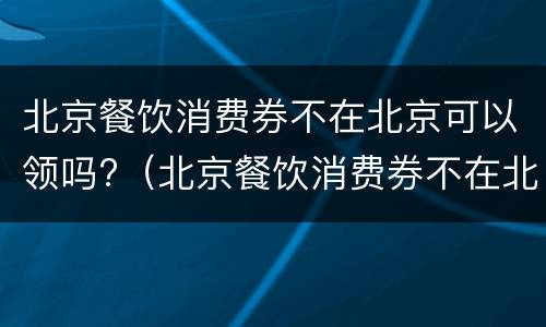 北京餐饮消费券不在北京可以领吗?（北京餐饮消费券不在北京可以领吗）