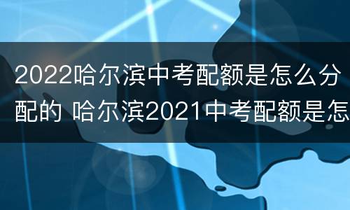 2022哈尔滨中考配额是怎么分配的 哈尔滨2021中考配额是怎么分配的